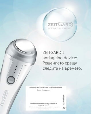 ZEITGARD 2
antiageing device:
Решението срещу
следите на времето.
Код:93661-527
BG
ЛР Хелт Енд Бюти Систъмс ЕООД · 1784 София, България
ЛР Хелт Енд Бюти Систъмс ЕООД си запазва правото за промени на продуктите
поради технически или качествени подобрения и не носи отговорност за
евентуални печатни грешки.
Вашият LR сътрудник:
Продажбата на продукти на LR се извършва от
сътрудниците на LR.
 