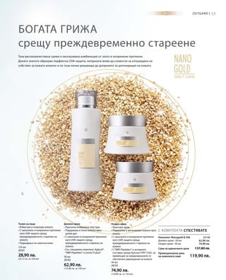 125 мл
28181
28,90 лв.
(23,12 лв. за 100 мл)
50 мл
28182
62,90 лв.
(125,80 лв. за 100 мл)
50 мл
28183
74,90 лв.
(149,80 лв. за 100 мл)
13Zeitgard |
28188
62,90 лв.
74,90 лв.
Сума на единичните цени 137,80 лв.
Промоционална цена
на комплекта само 119,90 лв.
Богата грижа
срещу преждевременно стареене
Тази висококачествена грижа е ексклузивна комбинация от злато и копринени протеини.
Докато златото образува перфектна UVA-защита, коприната може да спомогне за изграждане на
собствен за кожата колаген и по този начин решаващо да допринесе за регенерация на кожата.
С КОМПЛЕКТА СПЕСТЯВАТЕ
Тоник за лице
• Избистря и освежава кожата
• С нанозлато и копринени протеини
като UVA-защита срещу
преждевременното стареене на
кожата
• Подходящ и за смесена кожа
Дневен крем
• Луксозна копринена текстура
• Подхранва и глези кожата през
целия ден
• С нанозлато и копринени протеини
като UVA-защита срещу
преждевременното стареене на
кожата
• Със специален комплекс Aglycal®,
TIMP-Peptiden® и Uvinul A plus®
Нощен крем
• Луксозен крем
• Подхранва и регенерира кожата през
нощта
• С нанозлато и копринени протеини
като UVA-защита срещу
преждевременното стареене на
кожата
• С TIMP-Peptiden® и активната
съставка срещу бръчки SYN®-COLL за
превенция на предизвиканите от
светлината увреждания на кожата
Комплект Nanogold  Silk
Дневен крем · 50 мл
Нощен крем · 50 мл
 