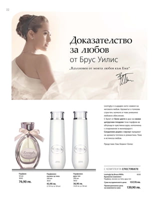 22
50 мл
3630
76,90 лв.
200 мл
3633
43,90 лв.
(21,95 лв. за 100 мл)
200 мл
3632
36,90 лв.
(18,45 лв. за 100 мл)
Сума на единичните цени  157,70 лв.
Промоционална цена
на комплекта само 139,90 лв.
3638
„Вдъхновен от моята любов към Ема“
Доказателство
за любов
от Брус Уилис
Представя: Ема Хеминг-Уилис
Lovingly е създаден като символ на
неговата любов. Ароматът е толкова
страстен, колкото и това уникално
любовно обяснение.
С букет от бели цветя и дъх на свежи
цитрусови плодове този парфюм ви
обгръща в чувствена аура, изпълнена
с очарование и жизнерадост.
Сандалово дърво и мускус придават
на аромата топлина и романтика. Това
е истинска любов.
С КОМПЛЕКТА СПЕСТЯВАТЕ
Lovingly by Bruce Willis
Ароматен комплект
Парфюм, лосион за тяло, душ-гел
Парфюм Парфюмен
лосион за тяло
Парфюмен
душ-гел
 