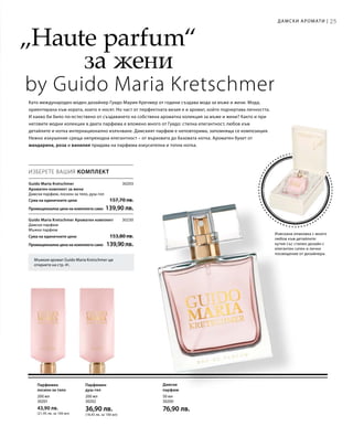 50 мл
30200
76,90 лв.
200 мл
30201
43,90 лв.
(21,95 лв. за 100 мл)
200 мл
30202
36,90 лв.
(18,45 лв. за 100 мл)
25
30203
Сума на единичните цени  157,70 лв.
Промоционална цена на комплекта само 139,90 лв.
30230
Сума на единичните цени  153,80 лв.
Промоционална цена на комплекта само 139,90лв.
25
„Haute parfum“
		 	за жени
by Guido Maria Kretschmer
Мъжкия аромат Guido Maria Kretschmer ще
откриете на стр. 41.
Изискана опаковка с много
любов към детайлите:
кутия със стилен дизайн с
елегантен сатен и лично
посвещение от дизайнера.
Като международен моден дизайнер Гуидо Мария Кречмер от години създава мода за мъже и жени. Мода,
ориентирана към хората, които я носят. Но част от перфектната визия е и аромат, който подчертава личността.
И какво би било по-естествено от създаването на собствена ароматна колекция за мъже и жени? Както и при
неговите модни колекции в двата парфюма е вложено много от Гуидо: стилна елегантност, любов към
детайлите и нотка интернационално излъчване. Дамският парфюм е неповторима, запомняща се композиция.
Нежно изкушение среща непреходна елегантност – от върховата до базовата нотка. Ароматен букет от
мандарина, роза и ванилия придава на парфюма изкусителна и топла нотка.
Дамски
парфюм
ИЗБЕРЕТЕ ВАШИЯ КОМПЛЕКТ
Guido Maria Kretschmer
Ароматен комплект за жени	
Дамски парфюм, лосион за тяло, душ-гел
Guido Maria Kretschmer Ароматен комплект	
Дамски парфюм
Мъжки парфюм
Парфюмен
лосион за тяло
Парфюмен
душ-гел
Дамски аромати |
 