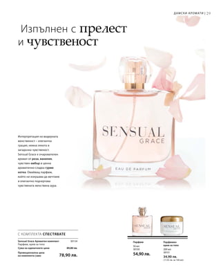 29
30154
Сума на единичните цени  89,80 лв.
Промоционална цена
на комплекта само 78,90 лв.
200 мл
30151
34,90 лв.
(17,45 лв. за 100 мл)
50 мл
30150
54,90 лв.
Дамски аромати |
Изпълнен с прелест
и чувственост
Интерпретация на модерната
женственост – елегантна
грация, нежна лекота и
загадъчна чувственост.
Sensual Grace е очарователен
аромат от роза, ванилия,
чувствен амбър и ценна
ароматично-сладка гурме
нотка. Омайващ парфюм,
който ни изкушава да мечтаем
и елегантно подчертава
чувствената женствена аура.
Парфюмен
крем за тяло
Парфюм
С КОМПЛЕКТА СПЕСТЯВАТЕ
Sensual Grace Ароматен комплект	
Парфюм, крем за тяло
 