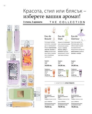 3195
вместо 89,80 лв.
Промоционална цена
на комплекта само
78,90 лв.
3197
вместо 89,80 лв.
Промоционална цена
на комплекта само
78,90 лв.
3165
вместо 89,80 лв.
Промоционална цена
на комплекта само
78,90 лв.
32
50 мл
3566
54,90 лв.
50 мл
3565
54,90 лв.
50 мл
3567
54,90 лв.
200 мл
3576
34,90 лв.
(17,45 лв. за 100 мл)
200 мл
3564
34,90 лв.
(17,45 лв. за 100 мл)
200 мл
3578
34,90 лв.
(17,45 лв. за 100 мл)
Красота, стил или блясък –
изберете вашия аромат!
3 стила, 3 аромата
Аромат за самоувере­
ната, класическа дама.
Елегантната компо­
зиция от зелена
ябълка, амбър и
ванилия изразява
решителност, стил и
чувствена топлина.
Eau de
Style
Eau de
Beauté
Лъчезарен аромат,
изпълнен с жизнера­
дост и темперамент.
Нежни портокалови
цветове, жасмин и
амбър разпръскват
женствено очарова-
ние и омайваща
чувстве­ност.
Eau de
Glamour
Неустоим аромат за
бляскави дами, които
обичат известна доза
екстравагантност.
Изкусителен коктейл от
диви малини, арабски
жасмин и пачули.
Парфюм Парфюм Парфюм
Парфюмен
лосион за тяло
Парфюмен
лосион за тяло
Парфюмен
лосион за тяло
С КОМПЛЕКТА СПЕСТЯВАТЕ
Eau de Beauté
Ароматен комплект
Парфюм, лосион за тяло
Eau de Style
Ароматен комплект
Парфюм, лосион за тяло
Eau de Glamour
Ароматен комплект
Парфюм, лосион за тяло
 