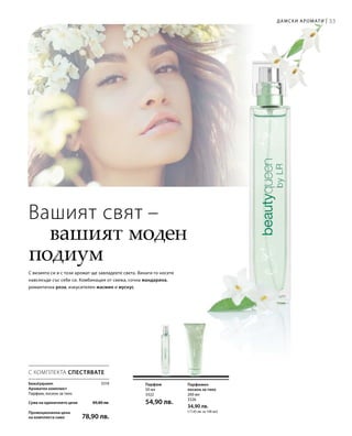 33
200 мл
3326
34,90 лв.
(17,45 лв. за 100 мл)
50 мл
3322
54,90 лв.
3319
Сума на единичните цени  89,80 лв.
Промоционална цена
на комплекта само 78,90 лв.
Дамски аромати |
Вашият свят –
	 вашият моден
подиум
С визията си и с този аромат ще завладеете света. Винаги го носете
навсякъде със себе си. Комбинация от свежа, сочна мандарина,
романтична роза, изкусителен жасмин и мускус.
Парфюмен
лосион за тяло
Парфюм
С КОМПЛЕКТА СПЕСТЯВАТЕ
beautyqueen
Ароматен комплект
Парфюм, лосион за тяло
 