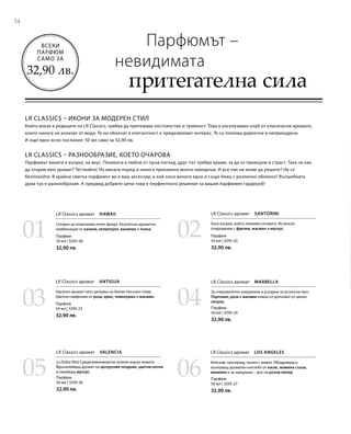 34
0201
03 04
05 06
Парфюм
50 мл | 3295-06
32,90 лв.
Парфюм
50 мл | 3295-23
32,90 лв.
Парфюм
50 мл | 3295-26
32,90 лв.
Парфюм
50 мл | 3295-20
32,90 лв.
Парфюм
50 мл | 3295-24
32,90 лв.
Парфюм
50 мл | 3295-27
32,90 лв.
Всеки
парфюм
само за
32,90 лв.
LR Classics – икони за модерен стил
Който влезе в редиците на LR Classics, трябва да притежава постоянство и трайност. Това е ексклузивен клуб от класически аромати,
които никога не излизат от мода. Те ни обличат в елегантност и предизвикват интерес. Те са толкова директни и непринудени.
И още едно ясно послание: 50 мл само за 32,90 лв.
LR Classics – разнообразие, което очарова
Парфюмът винаги е въпрос на вкус. Понякога е любов от пръв поглед, друг път трябва време, за да се превърне в страст. Така че как
да открия моя аромат? Тествайте! Но винаги поред и никога прекалено много наведнъж. И все пак не може да решите? Не се
безпокойте. В крайна сметка парфюмът ви е ваш аксесоар, а кой носи винаги едно и също бижу с различно облекло? Вълшебната
дума тук е разнообразие. А предвид добрите цени това е перфектното решение за вашия парфюмен гардероб!
Парфюмът –
невидимата
притегателна сила
LR Classics аромат  Hawaii
Спомен за отминалия летен флирт. Екзотична ароматна
комбинация от канела, хелиотроп, ванилия и тонка.
LR Classics аромат  Santorini
Като изгрев, който пленява сетивата. Истинско
очарование с фрезия, жасмин и мускус.
LR Classics аромат  Antigua
Наситен аромат като целувка на белия пясъчен плаж.
Цветна симфония от роза, ирис, теменужка и жасмин.
LR Classics аромат  Marbella
За очарователно изкушение и усещане за истински лукс.
Портокал, роза и жасмин нежно се допълват от ценно
пачули.
LR Classics аромат  Valencia
La Dolce Vita! Средиземноморско ухание върху кожата.
Вдъхновяващ аромат на цитрусови плодове, цветни нотки
и омайващ мускус.
LR Classics аромат  Los Angeles
Бляскав, пулсиращ, пълен с живот. Ободряващ и
вълнуващ ароматен коктейл от касис, момина сълза,
ванилия и за завършек – дъх на розов пипер.
 