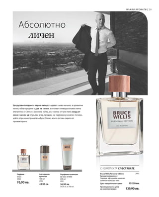 50 мл
2950
76,90 лв.
100 мл
2952
43,90 лв.
200 мл
2951
36,90 лв.
(18,45 лв. за 100 мл)
39
2953
Сума на единичните цени  157,70 лв.
Промоционална цена
на комплекта само 139,90 лв.
Мъжки аромати |
Абсолютно
личен
Цитрусови плодове и черен пипер създават свежо начало, а ароматни
нотки, облагородени с дъх на тютюн, излъчват очевидна мъжествена
елегантност. Силната основна нотка, съставена от чувствен акорд от
кожа и ценен уд от дърво агар, придава на парфюма уникален почерк,
който отразява страната на Брус Уилис, която остава скрита от
прожекторите.
С КОМПЛЕКТА СПЕСТЯВАТЕ
Bruce Willis Personal Edition
Ароматен комплект
Парфюм, афтършейв крем-гел,
шампоан за коса и тяло
Парфюм Афтършейв
крем-гел
Парфюмен шампоан
за коса и тяло
 