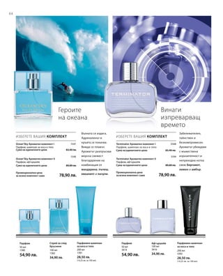 44
100 мл
3416
34,90 лв.
50 мл
3414
54,90 лв.
200 мл
3392
28,50 лв.
(14,25 лв. за 100 мл)
200 мл
1581
28,50 лв.
(14,25 лв. за 100 мл)
100 мл
1582
34,90 лв.
50 мл
1580
54,90 лв.

Сума на единичните цени  83,40 лв.

Сума на единичните цени  89,80 лв.
Промоционална цена
за всеки комплект само 78,90 лв.
1547
1548
Сума на единичните цени  83,40 лв.

Сума на единичните цени  89,80 лв.
Промоционална цена
за всеки комплект само 78,90 лв.
3568
3194
Героите
на океана
Винаги
изпреварващ
времето
ИЗБЕРЕТЕ ВАШИЯ КОМПЛЕКТ
Ocean‘Sky Ароматен комплект I
Парфюм, шампоан за коса и тяло
Ocean‘Sky Ароматен комплект II
Парфюм, афтършейв
Вълната се издига.
Адреналинът в
кръвта се покачва.
Вижда се плажът.
Ароматът разпръсква
морска свежест
благодарение на
комбинация от
мандарина, пъпеш,
евкалипт и пачули.
ИЗБЕРЕТЕ ВАШИЯ КОМПЛЕКТ
Terminator Ароматен комплект I	
Парфюм, шампоан за коса и тяло
Terminator Ароматен комплект II
Парфюм, афтършейв
Забележителен,
тайнствен и
безкомпромисен.
Ароматът убеждава
с мъжествена
изразителност и
непреходна нотка
свеж бергамот,
лимон и амбър.
Парфюмен шампоан
за коса и тяло
АфтършейвПарфюмПарфюмен шампоан
за коса и тяло
Спрей за след
бръснене
Парфюм
 