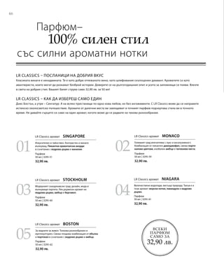 46
03
05
04
0201
Всеки
парфюм
само за
32,90 лв.
Парфюм
50 мл | 3295-51
32,90 лв.
Парфюм
50 мл | 3295-60
32,90 лв.
Парфюм
50 мл | 3295-62
32,90 лв.
Парфюм
50 мл | 3295-59
32,90 лв.
Парфюм
50 мл | 3295-61
32,90 лв.
LR Classics – посланици на добрия вкус
Класиката винаги е ненадмината. Тя е като добре отлежалото вино, като шлифования скъпоценен диамант. Ароматите са като
авантюристи, които могат да разкажат безброй истории. Доверете се на дългогодишния опит и усета за запомнящи се появи. Влезте
в света на добрия стил. Вашият билет струва само 32,90 лв. за 50 мл!
LR Classics – как да избереш само един
Днес Бостън, а утре – Сингапур. А на всяко пристанище по една нова любов, но без ангажименти. С LR Classics може да си направите
истинско околосветско пътешествие. Аромати от далечни места ви завладяват и точният парфюм подчертава стила ви в точното
време. Не давайте сърцето си само на един аромат, когато може да се радвате на такова разнообразие.
	 Парфюм–
	 100% силен стил
със силни ароматни нотки
LR Classics аромат  SINGAPORE
Изкусителен и тайнствен. Контрастен и винаги
вълнуващ. Пикантни ориенталски акорди
в съчетание с кедрово дърво и ванилия.
LR Classics аромат  MONACO
Големият град впечатлява с лукс и ексклузивност.
Комбинация от пикантен джинджифил, свежи порто-
калови цветове, изобилен амбър и тютюневи листа.
LR Classics аромат  STOCKHOLM
Модерният скандинавски град: дизайн, мода и
вълнуващи партита. Лек дървесен аромат на
кедрово дърво, амбър и бергамот.
LR Classics аромат  NIAGARA
Величествени водопади, могъща природа. Такъв е и
този аромат: морски нотки, лавандула и кедрово
дърво.
LR Classics аромат  BOSTON
За жадните за живот. Толкова разнообразен и
мултикултурен. Свежа плодова комбинация от ябълка
и портокал в съчетание с кедрово дърво и амбър.
 