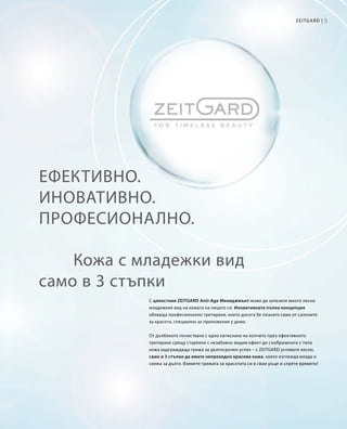 5Zeitgard |
Ефективно.
Иновативно.
Професионално.
С цялостния ZEITGARD Anti-Age Мениджмънт може да запазите много лесно
младежкия вид на кожата на лицето си. Иновативната пълна концепция
обхваща професионално третиране, което досега бе познато само от салоните
за красота, специално за приложение у дома.
От дълбокото почистване с едно натискане на копчето през ефективното
третиране срещу стареене с незабавно видим ефект до съобразената с типа
кожа надграждаща грижа за дългосрочен успех – с ZEITGARD успявате лесно,
само в 3 стъпки да имате непреходно красива кожа, която изглежда млада и
свежа за дълго. Вземете грижата за красотата си в свои ръце и спрете времето!
Кожа с младежки вид
само в 3 стъпки
 