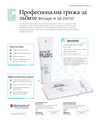 75Антибактериа лна грижа |
75 мл
25090
17,50 лв.
(23,33 лв. за 100 мл)
10 x 1,4 г
25091
5,90 лв.
(42,14 лв. за 100 г)
***
1
	Антибактериалната паста за зъби е тествана от 10 жени и
мъже на възраст от 18 до 72 г. в проучване на Dermatest
GmbH за период от 4 седмици през април 2006 г.
2
	Отнася се за бактериите стрептококи. Дъвката за дентална
грижа е тествана от 20 души на възраст от 26–54 г.
в потребителско проучване, проведено от Dermatest GmbH
за период от 2 дни през февруари 2010 г.
*	 Патент №: DE 10 2010 063 720.3-43
**	Патент №: DE 10 2010 030 546 A1
Професионална грижа за
зъбите вкъщи и за изпът
Устната кухина е среда на живот за много бактерии (микроорганизми). Те се закрепват по зъбите,
езика и устната кухина и могат да причинят кариес, лош дъх и пародонтоза. Активната съставка
MICROSILVER е натуралното и щадящо решение за намаляване на тези бактерии. С перфектното
съчетание между пастата за зъби и дъвката за дентална грижа LR предлага пълна защитна програма
за здрави зъби и венци.
Потвърдена ефективност от Dermatest:
Паста за зъби:
90% потвърждават стабилизиране на венците1
Дъвка за дентална грижа:
83 % от бактериите са премахнати2
Доказано
Паста за зъби:
Защитава от кариес и плака
Профилактика на пародонтоза
Премахва лошия дъх
Минералът хидроксиапатит
изгражда зъбния емайл
Дъвка за дентална грижа:
Предотвратява образуването на
кариес и отстранява отлаганията
Намалява образуването на плака
Подпомага заздравяването на
зъбния емайл
Възстановява лигавицата и
реминерализира зъбите
С регистрация
за патент
С регистрация
за патент
01 | Microsilver Plus
Паста за зъби
Използвайте сутрин и вечер или при нужда,
като почиствате зъбите цялостно
в продължение на минимум 2 минути.
02 | Microsilver Plus
Дъвка за дентална грижа
След хранене дъвчете за минимум 5 минути.
С лек ментов вкус. Допълнение към
ежедневната дентална грижа.
 