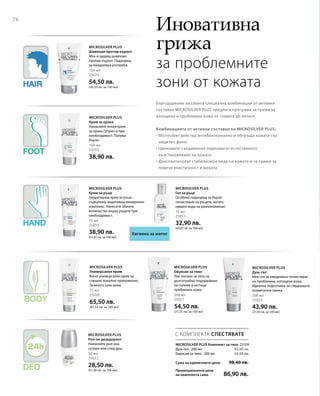 76
150 мл
25070
54,50 лв.
(36,33 лв. за 100 мл)
100 мл
25052
38,90 лв.
75 мл
25050
38,90 лв.
(51,87 лв. за 100 мл)
75 мл
25051
32,90 лв.
(43,87 лв. за 100 мл)
75 мл
25020
65,50 лв.
(87,33 лв. за 100 мл)
200 мл
25021
54,50 лв.
(27,25 лв. за 100 мл)
200 мл
25023
43,90 лв.
(21,95 лв. за 100 мл)
50 мл
25022
28,50 лв.
(57,00 лв. за 100 мл)
25109
43,90 лв.
54,50 лв.
Сума на единичните цени  98,40 лв.
Промоционална цена
на комплекта само 86,90 лв.
С КОМПЛЕКТА СПЕСТЯВАТЕ
Иновативна
грижа
за проблемните
зони от кожата
Благодарение на своята специална комбинация от активни
съставки MICROSILVER PLUS предлага програма за грижа за
изтощена и проблемна кожа от главата до петите.
Комбинацията от активни съставки на MICROSILVER PLUS:
• Microsilver действа антибактериално и обгръща кожата със
защитен филм
• Цинковите съединения подпомагат естественото
възстановяване на кожата
• Декспантенолът стабилизира вида на кожата и се грижи за
повече еластичност и мекота
Microsilver Plus
Шампоан против пърхот
Мек и щадящ шампоан
против пърхот. Подходящ
за ежедневна употреба.
Microsilver Plus
Крем за крака
Нанасяйте лекия крем
за крака сутрин и при
необходимост. Попива
бързо.
Хигиена за изпът
Microsilver Plus
Крем за ръце
Хидратиращ крем за ръце,
съдържащ защитаващ минерален
комплекс. Нанесете обилно
количество върху ръцете при
необходимост.
Microsilver Plus
Гел за ръце
Особено подходящ за бързо
почистване на ръцете, когато
нямате вода на разположение.
Microsilver Plus
Универсален крем
Богат универсален крем за
спешно локално приложение.
За много суха кожа.
Microsilver Plus
Емулсия за тяло
Лек лосион за тяло за
дълготрайно подхранване
на големи участъци
проблемна кожа.
Microsilver Plus
Душ-гел
Мек гел за ежедневно почистване
на проблемна, изтощена кожа.
Идеална подготовка за следващата
козметична грижа.
Microsilver Plus
Рол-он дезодорант
Нанасяйте рол-она
сутрин или след душ.
MICROSILVER PLUS Комплект за тяло
Душ-гел · 200 мл
Емулсия за тяло · 200 мл
 