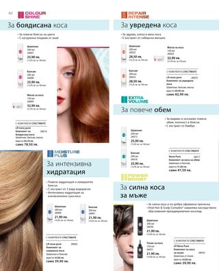 80
200 мл
26007
25,90 лв.
(12,95 лв. за 100 мл)
200 мл
26008
25,90 лв.
(12,95 лв. за 100 мл)
150 мл
26009
32,90 лв.
(21,93 лв. за 100 мл)
200 мл
26022
28,50 лв.
(14,25 лв. за 100 мл)
200 мл
26023
28,50 лв.
(14,25 лв. за 100 мл)
150 мл
26024
32,90 лв.
(21,93 лв. за 100 мл)
200 мл
26001
21,90 лв.
(10,95 лв. за 100 мл)
200 мл
26000
21,90 лв.
(10,95 лв. за 100 мл)
200 мл
26016
25,90 лв.
(12,95 лв. за 100 мл)
200 мл
26015
25,90 лв.
(12,95 лв. за 100 мл)
150 мл
26031
21,90 лв.
(14,60 лв. за 100 мл)
200 мл
26030
21,90 лв.
(10,95 лв. за 100 мл)
вместо 84,70 лв.
само 78,50 лв.
вместо 43,80 лв.
само 39,90 лв.
вместо 43,80 лв.
само 39,90 лв.
вместо 51,80 лв.
само 47,50 лв.
вместо 89,90 лв.
само 82,90 лв.
26010
26025
26002
26032
26017
С КОМПЛЕКТА СПЕСТЯВАТЕ
С КОМПЛЕКТА СПЕСТЯВАТЕ
С КОМПЛЕКТА СПЕСТЯВАТЕ
С КОМПЛЕКТА СПЕСТЯВАТЕ
С КОМПЛЕКТА СПЕСТЯВАТЕ
За боядисана коса
За повече обем
Шампоан, балсам, маска
За увредена коса
За силна коса
за мъже
• За повече блясък на цвета
• С натурални плодове от акай
• За видимо и осезаемо повече
обем, плътност и блясък
• С екстракт от бамбук
• Повече хидратация и невероятен
блясък
• С екстракт от 3 вида водорасли
• Интензивна хидратация за
изключително суха коса
• За здрава, силна и мека коса
• С екстракт от сибирски женшен
• За силна коса и по-добре оформена прическа
• Vital Hair  Scalp Complex® намалява наследствено
обусловения преждевременен косопад
За интензивна
хидратация
Шампоан
Балсам
Маска за коса
Шампоан
Балсам
Маска за коса
БалсамШампоан
Балсам
Шампоан
Тоник за коса
Шампоан
LR nova pure
Комплект за
боядисана коса
Шампоан и балсам
LR nova pure
Комплект за
нормална коса
Шампоан и тоник
LR Nova Pure
Комплект за коса
за мъже
Шампоан и балсам
Nova Pure
Комплект за коса за обем
Шампоан, балсам, маска
LR nova pure
Комплект за увредена
коса
 