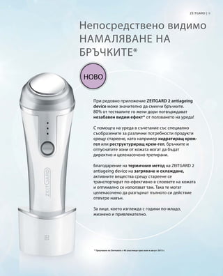 9Zeitgard |
Непосредствено видимо
намаляване на
бръчките*
При редовно приложение ZEITGARD 2 antiageing
device може значително да смекчи бръчките.
80% от тествалите го жени дори потвърждават
незабавен видим ефект* от ползването на уреда!
С помощта на уреда в съчетание със специално
съобразените за различни потребности продукти
срещу стареене, като например хидратиращ крем-
гел или реструктуриращ крем-гел, бръчките и
отпуснатите зони от кожата могат да бъдат
директно и целенасочено третирани.
Благодарение на термичния метод на ZEITGARD 2
antiageing device на загряване и охлаждане,
активните вещества срещу стареене се
транспортират по-ефективно в слоевете на кожата
и оптимално се използват там. Така те могат
целенасочено да разгърнат пълното си действие
отвътре навън.
За лице, което изглежда с години по-младо,
жизнено и привлекателно.
* Проучване на Dermatest с 40 участници през юли и август 2015 г.
Ново
 