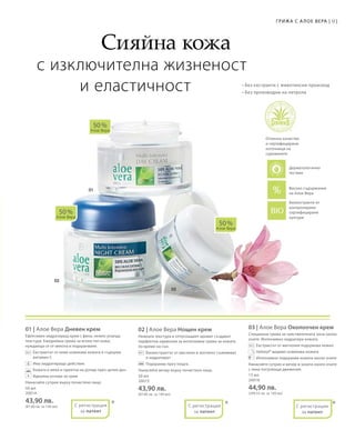 91Грижа с А лое Вера |
50 мл
20014
43,90 лв.
(87,80 лв. за 100 мл)
50 мл
20015
43,90 лв.
(87,80 лв. за 100 мл)
15 мл
20018
44,90 лв.
(299,33 лв. за 100 мл)
01 | Алое Вера Дневен крем
Ефективен хидратиращ крем с фина, нежно ухаеща
текстура. Ежедневна грижа за всеки тип кожа,
нуждаеща се от мекота и подхранване.
		Екстрактът от киви освежава кожата и съдържа
витамин С
		Има хидратиращо действие
		Кожата е мека и приятна на допир през целия ден
		Идеална основа за грим
Нанасяйте сутрин върху почистено лице.
02 | Алое Вера Нощен крем
Нежната текстура и отпускащият аромат създават
перфектна хармония за интензивна грижа за кожата
по време на сън.
		Биоекстрактът от маслини и зехтинът съживяват
и хидратират
		Подхранва през нощта.
Нанасяйте вечер върху почистено лице.
03 | Алое Вера Околоочен крем
Специална грижа за чувствителната зона около
очите. Интензивно хидратира кожата.
		Екстрактът от магнолия подхранва нежно
		Haloxyl® видимо освежава кожата
		Интензивно подхранва кожата около очите
Нанасяйте сутрин и вечер в зоната около очите
с леки потупващи движения.
50 %
Алое Вера
50 %
Алое Вера
50 %
Алое Вера
* * *
			 Сияйна кожа
с изключителна жизненост
		и еластичност
Биоекстракти от
контролирани
сертифицирани
култури
Отлично качество
и сертифицирани
източници на
суровините
Високо съдържание
на Алое Вера
С регистрация
за патент
+
С регистрация
за патент
С регистрация
за патент
• Без екстракти с животински произход
• Без производни на петрола
Дерматологично
тестван
 