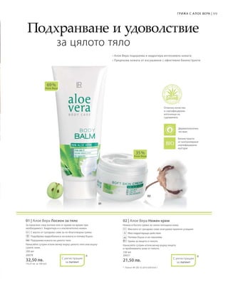 99Грижа с А лое Вера |
200 мл
20078
32,50 лв.
(16,25 лв. за 100 мл)
100 мл
20031
21,50 лв.
01 | Алое Вера Лосион за тяло
За нанасяне след къпане или от време на време при
необходимост. Хидратира и е изключително нежен.
		С масло от гроздово семе за по-благотворна грижа
		Подобрява хидробаланса на кожата и попива бързо
		Подхранва кожата на цялото тяло
Нанасяйте сутрин и/или вечер върху цялото тяло или върху
сухите зони.
02 | Алое Вера Нежен крем
Нежна и богата грижа за силно изтощена кожа.
		Маслото от гроздово семе осигурява приятно усещане
		Има хидратиращо действие
		Попива бързо и не омазнява
		Грижа за лицето и тялото
Нанасяйте сутрин и/или вечер върху лицето
и проблемните зони от тялото.
69 %
Алое Вера
35 %
Алое Вера
* *
Подхранване и удоволствие
за цялото тяло
• Алое Вера подхранва и хидратира интензивно кожата
• Предпазва кожата от изсушаване с ефективни биоекстракти
Отлично качество
и сертифицирани
източници на
суровините
Биоекстракти
от контролирани
сертифицирани
култури
*	 Патент №: DE 10 2010 030 654.1
С регистрация
за патент
С регистрация
за патент
Дерматологично
тестван
 