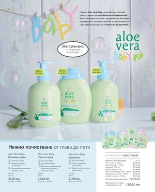 104
Aloe Vera Baby
Измиващ крем
		30% Алое Вера
		Нежно и щадящо
почистване
		Подхранва деликатната
бебешка кожа
Aloe Vera Baby
Пяна за вана
		30% Алое Вера
		 За нежно къпане
		Меки пенливи вещества,
които не изсушават
бебешката кожа
Aloe Vera Baby
Шампоан
		 30% Алое Вера
		Нежно и щадящо
почистване
		Прави косата лесна за
разресване
от педиатри
и акушери
30 %
Алое Вера
30 %
Алое Вера
30 %
Алое Вера
С КОМПЛЕКТА СПЕСТЯВАТЕ
% % %
Нежно почистване от глава до пети
Серията Aloe Vera Baby е разработена за нежна
грижа и защита за чувствителната бебешка кожа.
Меката формула с високо съдържание на Алое Вера
и биоекстракт от невен защитава и възстановява не
само бебешката кожа, но и кожата на възрастните.
Комплект Aloe Vera Baby
Пяна за вана · 200 мл
Измиващ крем · 250 мл
Шампоан · 250 мл
Крем за лице · 50 мл
Крем против подсичане · 100 мл
Подхранващ лосион · 200 мл
Балсам за масаж · 200 мл
препоръчано
250 мл
20213
21,90 лв.
(8,76 лв. за 100 мл)
200 мл
20211
21,90 лв.
(10,95 лв. за 100 мл)
250 мл
20215
21,90 лв.
(8,76 лв. за 100 мл)
21,90 лв.
21,90 лв.
21,90 лв.
21,90 лв.
21,90 лв.
21,90 лв.
21,90 лв.
20216
Сума на единичните цени 153,30 лв.
Промоционална цена
на комплекта само 129,90 лв.
 