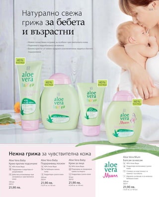 105
100 мл
20212
21,90 лв.
200 мл
20214
21,90 лв.
(10,95 лв. за 100 мл)
50 мл
20210
21,90 лв.
(43,80 лв. за 100 мл)
200 мл
20217
21,90 лв.
(10,95 лв. за 100 мл)
Aloe Vera Baby
Крем против подсичане
40% Алое Вера
 Подхранва и защитава от
разраняване
Действа успокояващо при
зачервена и чувствителна
кожа
Aloe Vera Baby
Подхранващ лосион
40% Алое Вера
За бебешки нежна
кожа
 Хидратира сухата кожа
Aloe Vera Baby
Крем за лице
40% Алое Вера
Подходящ за ежедневна
грижа за лицето
 Хидратира сухата кожа
Aloe Vera Mum
Балсам за масаж
		40% Алое Вера
		Хидратира интензивно сухата
кожа
		Спомага за еластичност и
нежност на кожата
		Идеален за масаж и за нежната
бебешка кожа
• Нежно почистване и грижа за особено чувствителната кожа
• Подпомага хидробаланса на кожата
• Биоекстрактът от невен предлага изключителна защита и богато
подхранване
Натурално свежа
грижа за бебета
и възрастни
40 %
Алое Вера
40 %
Алое Вера
40 %
Алое Вера
40 %
Алое Вера
% % %
%
Нежна грижа за чувствителна кожа
+
 