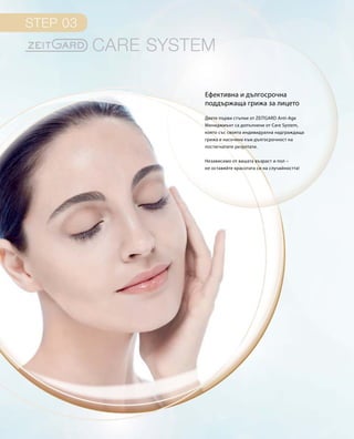 Двете първи стъпки от ZEITGARD Anti-Age
Мениджмънт са допълнени от Care System,
която със своята индивидуална надграждаща
грижа е насочена към дългосрочност на
постигнатите резултати.
Независимо от вашата възраст и пол –
не оставяйте красотата си на случайността!
Ефективна и дългосрочна
поддържаща грижа за лицето
 