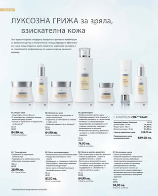 50 мл
28304
84,90 лв.
(169,80 лв. за 100 мл)
30 мл
28306
64,90 лв.
(216,33 лв. за 100 мл)
50 мл
28303
74,90 лв.
(149,80 лв. за 100 мл)
125 мл
28302
28,90 лв.
(23,12 лв. за 100 мл)
30 мл
28307
87,50 лв.
(291,67 лв. за 100 мл)
50 мл
28308
64,90 лв.
(129,80 лв. за 100 мл)
30 мл
28305
94,90 лв.
(316,33 лв. за 100 мл)
28300
74,90 лв.
84,90 лв.
64,90 лв.
Сума на единичните цени  224,70 лв.
Промоционална цена
на комплекта само 189,90 лв.
Тази луксозна грижа е модерна, базирана на диаманти комбинация
от активни вещества с изключителна глезеща текстура и ефективни
съставки срещу стареене, които помагат за укрепване на кожата и
за способността й ефективно да се защитава срещу външните
влияния.
Луксозна грижа за зряла,
взискателна кожа
* Препоръчва се продължителна употреба.
С КОМПЛЕКТА СПЕСТЯВАТЕ
01 | Нощен крем
• Нощен крем против бръчки
• С ценни масла и специални активни
вещества срещу бръчки
• Помага за намаляване на видимостта
на бръчките*
02 | Околоочен крем
• Нежно топящ се крем за грижа за
зоната около очите
• Подпомага за смекчаване на сенките
и торбичките
• Намалява видимостта на бръчките*
03 | Дневен крем
• Коприненонежен дневен крем
• Намалява видимостта на бръчките* и
повишава усещането за стегната кожа
• Активната съставка Detoxiquin
предотвратява преждевременното
стареене на кожата и подпомага
регенерацията на клетките
• Иновативен хексапептид допринася
за защита на кожата от свободните
радикали
Комплект Beauty Diamonds
Дневен крем · 50 мл
Нощен крем · 50 мл
Околоочен крем · 30 мл
04 | Тоник за лице
• Освежаващ и хидратиращ
тоник за лице
• Подходящ и за комбинирана кожа
• Избистря и освежава кожата
05 | Богат интензивен крем
• Изключително богат интензивен крем
• Подхранва интензивно и глези
кожата
• Комбинация от серамиди и Hyaluronic
Filling Spheres® значително намалява
видимостта на бръчките*
• Ценни масла се грижат за усещане
за кадифенонежна кожа
06 | Крем за шията и деколтето
• Лек и нежен крем за шията и деколтето
• Помага за укрепване, стягане* и
кадифена мекота на кожата
• Ексклузивна формула от активни
съставки от липопептиди и екстракт
от кигелия, които допринасят за
подобряване на стегнатостта и
еластичността на кожата
07 | Интензивен серум
• Серум против бръчки
• Намалява видимостта на бръчките*
• Активната съставка Detoxiquin
предотвратява преждевременното
стареене на кожата и подпомага
регенерацията на клетките
• С липо-витаминен коктейл за
допълнителна порция хидратация
• Иновативен хексапептид допринася
за защита на кожата от свободните
радикали
 