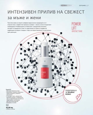 17Zeitgard |
30 мл
28091
42,90 лв.
(143,00 лв. за 100 мл)
Интензивен прилив на свежест
за мъже и жени
Тази лека грижа за лицето снабдява преди всичко нуждаещата се от
енергия кожа с перфектния прилив на свежест – винаги, когато почувствате
необходимост! Комбинацията от Reductine®, хиалуронова киселина,
екстракт от водорасли и смес от седем билки се грижи за перфектна
хидратация на кожата. А заедно с това и за повече жизненост и еластичност
през целия ден.
Подходящ и
за мъжка
кожа!
PowerLIFT
• Лека крем-емулсия за лице
• Овлажнява, съживява и укрепва за
повече жизненост, енергия и
еластичност
• С пептиди от овес, хиалуронова
киселина, екстракт от водорасли и
смес от седем билкови екстракта за
хидратиращо и заглаждащо
действие против бръчки
• Подходящ и за мъже
 