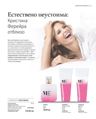 23
50 мл
30120
76,90 лв.
200 мл
30125
43,90 лв.
(21,95 лв. за 100 мл)
200 мл
30124
36,90 лв.
(18,45 лв. за 100 мл)
Сума на единичните цени  157,70 лв.
Промоционална цена
на комплекта само 139,90 лв.
30126
С КОМПЛЕКТА СПЕСТЯВАТЕ
Cristina Ferreira
Ароматен комплект
Парфюм, душ-гел, лосион за тяло
Парфюм Парфюмен
лосион за тяло
Парфюмен
душ-гел
Естествено неустоима:
Кристина
Ферейра
отблизо
Кристина Ферейра от дълго време е
популярна TV-суперзвезда в Португалия.
Като водеща на забавни и шоу програми тя
всеки ден очарова и впечатлява феновете си
със своето мило и естествено държание.
Един изключително личен подарък за нейните
почитатели е първият й аромат MEU –„Мой“.
Това е изискана композиция от леко сладък и
плодов бергамот, елегантна роза, топла
ванилия и изкусително пачули – завладяващ,
неустоим аромат, носещ нотка от личността
на Кристина Ферейра.
Дамски аромати |
 