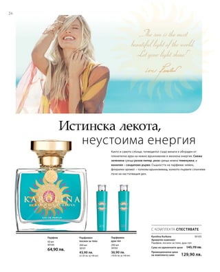 26
200 мл
30101
43,90 лв.
(21,95 лв. за 100 мл)
200 мл
30102
36,90 лв.
(18,45 лв. за 100 мл)
50 мл
30100
64,90 лв.
Сума на единичните цени  145,70 лв.
Промоционална цена
на комплекта само 129,90 лв.
30103
Истинска лекота,
неустоима енергия
С КОМПЛЕКТА СПЕСТЯВАТЕ
Karolina Kurkova
Ароматен комплект	
Парфюм, лосион за тяло, душ-гел
Парфюм Парфюмен
лосион за тяло
Парфюмен
душ-гел
Както и самото слънце, топмоделът също винаги е обграден от
пленителна аура на нежно вдъхновение и жизнена енергия. Свежа
зеленина среща розов пипер, роза среща нежна теменужка, а
ванилия – сандалово дърво. Същността на парфюма: нежен,
флорален аромат – толкова вдъхновяващ, колкото първите слънчеви
лъчи на настъпващия ден.
 