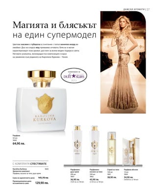 27
200 мл
3663
36,90 лв.
(18,45 лв. за 100 мл)
200 мл
3662
43,90 лв.
(21,95 лв. за 100 мл)
100 мл
3661
38,90 лв.
10 мл
3664
54,90 лв.
(549,00 лв. за 100 мл)
Сума на единичните цени  145,70 лв.
Промоционална цена
на комплекта само 129,90 лв.
3665
50 мл
3660
64,90 лв.
Магията и блясъкът
на един супермодел
Дамски аромати |
номиниран за
Цветове жасмин и тубероза в съчетание с топъл ванилов акорд ви
омайват. Дъх на сладък мед примамва сетивата. Блясък и магия
характеризират този аромат, достоен за всеки моден подиум в света.
Неговата уникална, жизнерадостна композиция е израз
на уважение към родината на Каролина Куркова – Чехия.
Парфюм
Парфюмен
душ-крем
Парфюмен
лосион за тяло
Спрей за тяло Парфюм абсолю
С КОМПЛЕКТА СПЕСТЯВАТЕ
Karolina Kurkova
Ароматен комплект
Парфюм, лосион за тяло, душ-крем
 