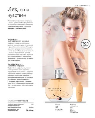 31
3383
Сума на единичните цени  89,80 лв.
Промоционална цена
на комплекта само 78,90 лв.
200 мл
3409
34,90 лв.
(17,45 лв. за 100 мл)
50 мл
3407
54,90 лв.
Дамски аромати |
Лек, но и
чувствен
Очарователната сдържаност се превръща
в уверена чувственост. Pseudonym пленява
със загадъчната си женствена композиция
от праскова, водна лилия, изкушаващи
теменужки и сандалово дърво.
Топ
Селър
Парфюмът –
най-чувственият аксесоар
Парфюмите създават вечни спомени.
Ароматът се запомня, прави впечатление и
е сред най-важните аксесоари. Той създава
аура, която превръща момичетата в жени, а
жените – в икони. Първият контакт с кожата
е решаващ. Индивидуалният аромат е
отличителен знак за всяка жена. Хората ще
си го спомнят дори и със затворени очи.
Жената може и да си е тръгнала, но нейната
аура остава завинаги.
Парфюмите на LR –
експерти с традиция
Парфюмът може да разгърне цялата си
магия единствено когато върховата,
сърцевата и базовата нотка са в перфектна
комбинация. За това се изисква дългогоди-
шен опит и добър усет за класически и
модерни ароматни есенции. Ето защо може
да се доверите на експертите като LR
с 30-годишна компетентност в парфюме-
рията, когато избирате вашия личен аромат.
Това е интимен момент, който ще определи
вашата аура.
Парфюмен
лосион за тяло
Парфюм
С КОМПЛЕКТА СПЕСТЯВАТЕ
Pseudonym Ароматен комплект
Парфюм, лосион за тяло
 