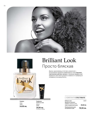 36
50 мл
30095
54,90 лв.
200 мл
30096
34,90 лв.
(17,45 лв. за 100 мл)
30097
Сума на единичните цени  89,80 лв.
Промоционална цена
на комплекта само 78,90 лв.
Brilliant Look
Просто бляскав
Дързък, вдъхновяващ, естествен, романтичен –
експлозивната ароматна комбинация от сочен бергамот,
портокалови цветове, жасмин и омайващо пачули улавя
модерното женствено усещане за живота и го превръща в
ненадминат вълнуващ блясък.
С КОМПЛЕКТА СПЕСТЯВАТЕ
Парфюм Парфюмен
лосион за тяло
Brilliant Look
Ароматен комплект	
Парфюм, лосион за тяло
 