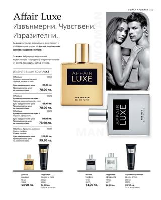 37
50 мл
30260
54,90 лв.
200 мл
30262
34,90 лв.
(17,45 лв. за 100 мл)
50 мл
30270
54,90 лв.
100 мл
30271
34,90 лв.
200 мл
30272
28,50 лв.
(14,25 лв. за 100 мл)
30264
Сума на единичните цени  89,80 лв.
Промоционална цена
на комплекта само 78,90 лв.
30273
Сума на единичните цени  83,40 лв.
Промоционална цена
на комплекта само 78,90 лв.
30274
Сума на единичните цени  89,80 лв.
Промоционална цена
на комплекта само 78,90 лв.
30280
Сума на единичните цени  109,80 лв.
Промоционална цена
на комплекта само 99,90 лв.
Affair Luxe
Извънмерни. Чувствени.
Изразителни.
За жени: истинско изкушение и женственост –
съблазнителна тръпка от фрезия, портокалови
цветове, гардения и пачули.
За мъже: Вибриращо изразителна
мъжественост – заредено с енергия съчетание
от мента, лавандула, амбър и тонка.
ИЗБЕРЕТЕ ВАШИЯ КОМПЛЕКТ
Affair Luxe
Ароматен комплект за жени	
Парфюм, лосион за тяло
Affair Luxe
Ароматен комплект за мъже I	
Парфюм, шампоан за коса и тяло
Affair Luxe
Ароматен комплект за мъже II	
Парфюм, афтършейв
Affair Luxe Ароматен комплект	
Дамски парфюм
Мъжки парфюм
Дамски
парфюм
Парфюмен
лосион за тяло
Мъжки
парфюм
Парфюмен
афтършейв
Парфюмен шампоан
за коса и тяло
Мъжки аромати |
 