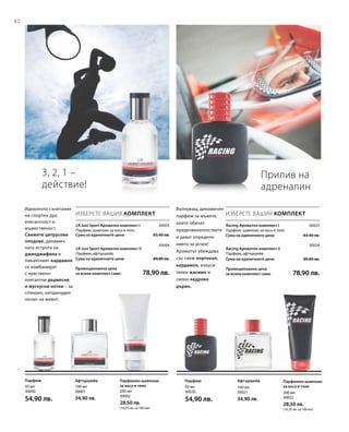 42
30003
30004

Сума на единичните цени  83,40 лв.

Сума на единичните цени  89,80 лв.
Промоционална цена
за всеки комплект само 78,90 лв.
30023
30024

Сума на единичните цени  83,40 лв.

Сума на единичните цени  89,80 лв.
Промоционална цена
за всеки комплект само 78,90 лв.
200 мл
30002
28,50 лв.
(14,25 лв. за 100 мл)
100 мл
30001
34,90 лв.
50 мл
30000
54,90 лв.
200 мл
30022
28,50 лв.
(14,25 лв. за 100 мл)
100 мл
30021
34,90 лв.
50 мл
30020
54,90 лв.
3, 2, 1 –
действие!
Идеалното съчетание
на спортен дух,
елегантност и
мъжественост.
Свежите цитрусови
плодове, динамич­
ната острота на
джинджифила и
пикантният кардамон
се комбинират
с чувствено-
елегантни дървесни
и мускусни нотки – за
спокоен, непринуден
начин на живот.
ИЗБЕРЕТЕ ВАШИЯ КОМПЛЕКТ
LR Just Sport Ароматен комплект I
Парфюм, шампоан за коса и тяло
LR Just Sport Ароматен комплект II
Парфюм, афтършейв
Прилив на
адреналин
Вълнуващ, динамичен
парфюм за мъжете,
които обичат
предизвикателствата
и дават определе­
нието за успех!
Ароматът убеждава
със свеж портокал,
кардамон, изкуси­
телен жасмин и
силно кедрово
дърво.
ИЗБЕРЕТЕ ВАШИЯ КОМПЛЕКТ
Racing Ароматен комплект I
Парфюм, шампоан за коса и тяло
Racing Ароматен комплект II
Парфюм, афтършейв
Парфюмен шампоан
за коса и тяло
АфтършейвПарфюм Парфюмен шампоан
за коса и тяло
АфтършейвПарфюм
 