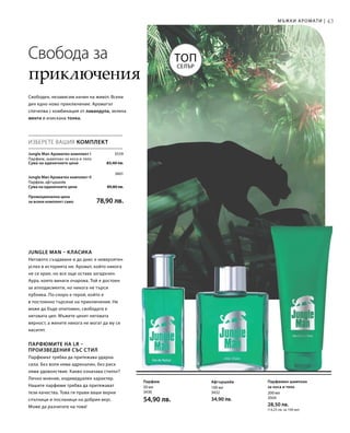 43
3559
3601
	
Сума на единичните цени  83,40 лв.

Сума на единичните цени  89,80 лв.
Промоционална цена
за всеки комплект само 78,90 лв.
100 мл
3432
34,90 лв.
50 мл
3430
54,90 лв.
200 мл
3504
28,50 лв.
(14,25 лв. за 100 мл)
Мъжки аромати |
Топ
Селър
Jungle Man – класика
Неговото създаване и до днес е невероятен
успех в историята ни. Аромат, който никога
не се крие, но все още остава загадъчен.
Аура, която винаги очарова. Той е достоен
за аплодисменти, но никога не търси
публика. По-скоро е герой, който е
в постоянно търсене на приключения. Не
може да бъде опитомен, свободата е
неговата цел. Мъжете ценят неговата
вярност, а жените никога не могат да му се
наситят.
Парфюмите на LR –
произведения със стил
Парфюмът трябва да притежава ударна
сила. Без воля няма адреналин, без риск
няма удоволствие. Какво означава стилът?
Лично мнение, индивидуален характер.
Нашите парфюми трябва да притежават
тези качества. Това ги прави ваши верни
спътници и посланици на добрия вкус.
Може да разчитате на това!
ИЗБЕРЕТЕ ВАШИЯ КОМПЛЕКТ
Jungle Man Ароматен комплект I	
Парфюм, шампоан за коса и тяло
Jungle Man Ароматен комплект II
Парфюм, афтършейв
Свобода за
приключения
Свободен, независим начин на живот. Всеки
ден едно ново приключение. Ароматът
спечелва с комбинация от лавандула, зелена
мента и изискана тонка.
АфтършейвПарфюм Парфюмен шампоан
за коса и тяло
 