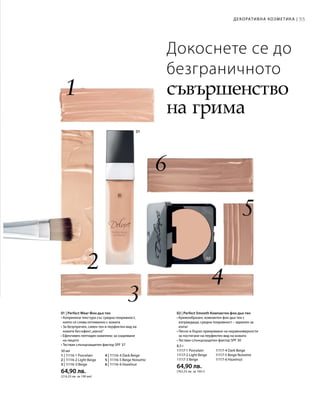 55Декоративна козметика |
30 мл
1 | 11116-1 Porcelain	 4 | 11116-4 Dark Beige
2 | 11116-2 Light Beige	 5 | 11116-5 Beige Noisette
3 | 11116-3 Beige 	 6 | 11116-6 Hazelnut
64,90 лв.
(216,33 лв. за 100 мл)
8,5 г
11117-1 Porcelain	 11117-4 Dark Beige
11117-2 Light Beige	 11117-5 Beige Noisette
11117-3 Beige 	 11117-6 Hazelnut
64,90 лв.
(763,53 лв. за 100 г)
Докоснете се до
безграничното
съвършенство
на грима
01 | Perfect Wear Фон дьо тен
• Копринена текстура със средна покривност,
която се слива оптимално с кожата
• За безупречен, сияен тен и перфектен вид на
кожата без ефект„маска“
• Ефективен пептиден комплекс за озаряване
на лицето
• Тестван слънцезащитен фактор SPF 37
02 | Perfect Smooth Компактен фон дьо тен
• Кремообразен, компактен фон дьо тен с
изграждаща, средна покривност – идеален за
изпът
• Лесно и бързо прикриване на неравномерности
за постигане на перфектен вид на кожата
• Тестван слънцезащитен фактор SPF 30
 
