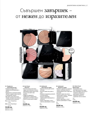 57
01a | 11113-1 Ruddy Rose
			 11,8 g
01b | 11113-2 Petal Peach
			 11,1 g
53,90 лв.
(456,78 лв. за 100 г)
(485,59 лв. за 100 г)
11 г
11114
54,90 лв.
(499,09 лв. за 100 г)
12 г
11111
64,90 лв.
(540,83 лв. за 100 г)
10 г
11112
59,90 лв.
(599,00 лв. за 100 г)
10 г
11110
64,90 лв.
(649,00 лв. за 100 г)
ТОП
селър
Съвършен завършек –
от нежен до изразителен
Декоративна козметика |
01 | Перфектен
прахообразен руж
• Копринена пудра, която
придава впечатляващ цвят и
блясък
• Хармонично съчетаните матови
цветове създават свежи акценти
и подчертават скулите
• Два цвята, които могат да се
ползват поотделно или смесени
за безброй цветни варианти
02 | Sun Dream
Бронзант
• Лека като перце пресована
пудра, която може да се нанесе
равномерно върху цялото лице
или да се поставят само
акценти
• Перфектна двуцветна
комбинация за хармоничен
завършек и естествена свежест
• Летен тен през цялата година
03 | Hollywood
Многоцветна пудра
• Идеална за всеки ден и всеки
тон кожа
• Жълтото прави тена сияен и
свеж
• Бежовото изравнява разликите
в пигментацията
• Зеленото прикрива
червеникавите капилярчета и
пигменти
• Гримът е фиксиран, а тенът –
смекчен, равномерен и озарен
04 | Hollywood
Двуцветна пудра
• Жълтото е идеално за сутрешна
свежест, заличава сенките и
неравномерностите и кара тена
да засияе
• Лилавото прави тена свеж и
жизнен дори и вечер – отразява
светлината и съживява
сивкавата кожа
• Гримът е фиксиран, а тенът –
смекчен, равномерен и озарен
05 | Velvet Touch
Микропудра
• Висококачествена
мултифункционална пудра
• Лека, микрофина текстура за
копринен, прозрачен и
равномерен завършек
• Намалява лъщенето и
изравнява тона на кожата
 