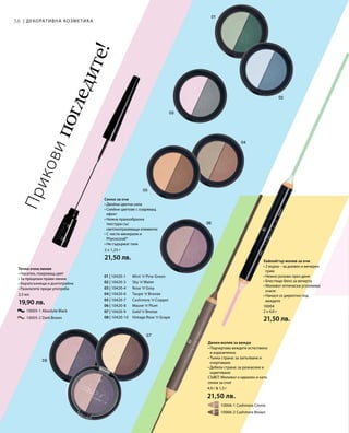 58
01 | 10420-1 	 Mint ’n’Pine Green
02 | 10420-3 	 Sky ’n’Water
03 | 10420-4 	 Rose ’n’Grey
04 | 10420-6 	 Taupe ’n’Bronze
05 | 10420-7 	 Cashmere ’n’Copper
06 | 10420-8 	 Mauve ’n’Plum
07 | 10420-9 	 Gold ’n’Bronze
08 | 10420-10 	 Vintage Rose ’n’Grape
		 10005-1 Absolute Black
		 10005-2 Dark Brown
2,5 мл
19,90 лв.
		 10006-1 Cashmere Creme
		 10006-2 Cashmere Brown
4,9 г  1,3 г
21,50 лв.
10004
2 x 4,6 г
21,50 лв.
2 x 1,25 г
21,50 лв.
| ДЕКОРАТИВНА КОЗМЕТИКА
Приковипогледите!
Течна очна линия
• Наситен, покриващ цвят
• За прецизни прави линии
• Бързосъхнеща и дълготрайна
• Разклатете преди употреба
Двоен молив за вежди
• Подчертава веждите естествено
и изразително
• Тънка страна: за запълване и
очертаване
• Дебела страна: за разнасяне и
оцветяване
СЪВЕТ: Моливът е идеален и като
сенки за очи!
Хайлайтър молив за очи
• 2 върха – за дневен и вечерен
грим
• Нежно розово през деня
• Блестящо бяло за вечерта
• Моливът оптически уголемява
очите
• Нанася се директно под
веждите
Сенки за очи
• Двойна цветна сила
• Сияйни цветове с озаряващ
ефект
• Нежна прахообразна
текстура със
светлоотразяващи елементи
• С чисти минерали и
Phycocorail®
• Не съдържат талк
 