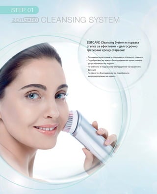 ZEITGARD Cleansing System е първата
стъпка за ефективно и дългосрочно
третиране срещу стареене!
• Оптимална подготовка за следващите стъпки от грижата
• Подобрен вид на кожата благодарение на почистването
до дълбочината на порите
• По-стегната и гладка кожа благодарение на масажната
функция
• По-свеж тен благодарение на подобрената
микроциркулация на кръвта
 