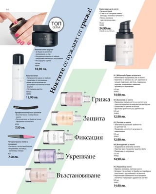 66
100 мл
10095
12,90 лв.
100 мл
10094
18,90 лв.
4526
7,50 лв.
823
7,50 лв.
15 мл
10303
24,90 лв.
(166,00 лв. за 100 мл)
Ноктитесенуждаятотгрижа!
Лакочистител в кутия
• За бързо и цялостно
премахване на лак
• Натуралното масло от кайсия
предпазва ноктите от изсушаване
• Не съдържа ацетон
Лакочистител
• Натуралното масло от кайсия
предпазва от изсушаване
• Може да се използва за
допълване на лакочистителя
в кутия
• Не съдържа ацетон
Топ
Селър
Професионална пила за нокти
• За естествени и изкуствени
нокти
• Пясъчна пила за бързо и точно
оформяне на ноктите
Четиристранна пила за
полиране
• За нокти с естествен блясък
• Изравнява, изглажда,
изпилява, полира
Серум за ръце и нокти
• За нежни ръце
• С масла от гроздови семки,
авокадо, жожоба и витамин Е
• Нежна грижа за
чувствителна кожа
5,5 мл
10405
14,90 лв.
5,5 мл
10404
12,90 лв.
5,5 мл
10403
12,90 лв.
5,5 мл
10402
14,90 лв.
5,5 мл
10401
14,90 лв.
Грижа
Защита
Фиксация
Укрепване
Възстановяване
01 | Billionnails Грижа за ноктите
• Интензивно подхранващ лак за нокти
• Комплекс от витамин E, C и F, протеини и
калций подпомага растежа, подхранва,
укрепва, заздравява и намалява
чупливостта на ноктите
02 | Базов лак за нокти
• Изравнява повърхността на ноктите и ги
подготвя идеално за нанасяне на цветен лак
• Предпазва от цветни остатъци
• Удължава трайността на цветния лак
03 | Топ лак за нокти
• Запечатва и удължава трайността
на цветния лак
• Предпазва ноктите от начупване и
надраскване
04 | Втвърдител за нокти
• Заздравява и запечатва ноктите
• Укрепва чрез специален защитен филм
• Предпазва от начупване
05 | Терапия за нокти
• Идеална при меки, чупливи нокти
• Витамин E и екстракт от бамбук за подобрена
еластичност и устойчивост на ноктите
• Кератинови компоненти възстановяват
ноктите и стимулират здравия им растеж
 