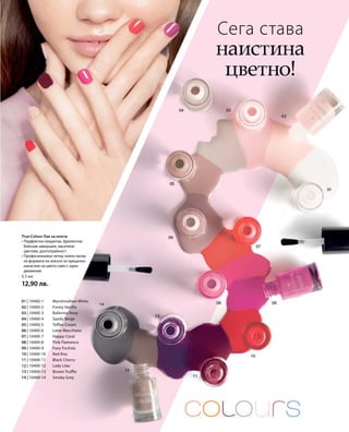 01 | 10400-1 	 Marshmallow White
02 | 10400-2 	 Frosty Vanilla
03 | 10400-3 	 Ballerina Rose
04 | 10400-4 	Sandy Beige
05 | 10400-5 	 Toffee Cream
06 | 10400-6 	 Latte Macchiato
07 | 10400-7 	 Happy Coral
08 | 10400-8 	 Pink Flamenco
09 | 10400-9 	 Foxy Fuchsia
10 | 10400-10 	 Red Kiss
11 | 10400-11 	 Black Cherry
12 | 10400-12 	 Lady Lilac
13 | 10400-13 	 Brown Truffle
14 | 10400-14 	Smoky Grey
5,5 мл
12,90 лв.
Сега става
наистина
цветно!
True Colour Лак за нокти
• Перфектно покритие, брилянтно
бляскав завършек, наситени
цветове, дълготрайност
• Професионална четка, която пасва
на формата на нокътя за прецизно
нанасяне на цвета само с едно
движение
 