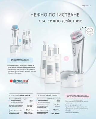 7Zeitgard |
70010
70011
Сума на единичните цени  516,60 лв.
Промоционална цена
на комплекта само 459,90 лв.
399,90 лв.
116,70 лв.
Сума на единичните цени  171,60 лв.
Промоционална цена
на комплекта само 149,90 лв.
116,70 лв.
54,90 лв.
70012
70013
Нежно почистване
със силно действие
За нормална кожа
За чувствителна кожа
• По-твърди влакна с MICROSILVER помагат за
почистване на порите на кожата в дълбочина
• В допълнение: леко пенлив гел със специално
пригодена за почистващата програма текстура
• Тествано от Dermatest
• Меки влакна с MICROSILVER за сияйно
чиста кожа
• Нежен крем, разработен за
чувствителната кожа, със специално
пригодена за почистващата програма
текстура
• Тествано от Dermatest
С КОМПЛЕКТА СПЕСТЯВАТЕ С КОМПЛЕКТА СПЕСТЯВАТЕ
ZEITGARD 1 cleansing device
3 бр. почистващ продукт
Комплект Zeitgard Cleansing System
за нормална кожа
за чувствителна кожа
3 бр. почистващ продукт
Четка за нормална или
чувствителна кожа
за нормална кожа
за чувствителна кожа
Допълващ комплект Zeitgard Cleansing System
 