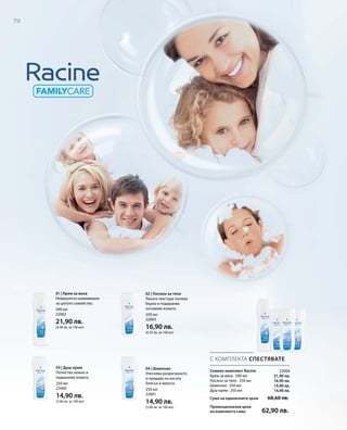 70
500 мл
22002
21,90 лв.
(4,38 лв. за 100 мл)
250 мл
22000
14,90 лв.
(5,96 лв. за 100 мл)
250 мл
22001
14,90 лв.
(5,96 лв. за 100 мл)
250 мл
22003
16,90 лв.
(6,76 лв. за 100 мл)
22004
21,90 лв.
16,90 лв.
14,90 лв.
14,90 лв.
Сума на единичните цени  68,60 лв.
Промоционална цена
на комплекта само 62,90 лв.
С КОМПЛЕКТА СПЕСТЯВАТЕ
Семеен комплект Racine
Крем за вана · 500 мл
Лосион за тяло · 250 мл
Шампоан · 250 мл
Душ-крем · 250 мл
01 | Крем за вана
Невероятно изживяване
за цялото семейство.
03 | Душ-крем
Почиства нежно и
подхранва кожата.
02 | Лосион за тяло
Леката текстура попива
бързо и подхранва
осезаемо кожата.
04 | Шампоан
Улеснява разресването
и придава на косата
блясък и мекота.
 