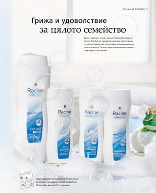 71Грижа за тялото |
Грижа и удоволствие
за цялото семейство
Още продукти от асортимента ни може
да откриете в нашия Health Collection.
Попитайте вашия LR сътрудник!
Един за всички, всички за един! Серията продукти
Racine Family Care предлага наистина пълна грижа
за цялото семейство: почистване и подхранване на
тялото и косата. Освен това е изключително нежна –
и за малки, и за големи!
 