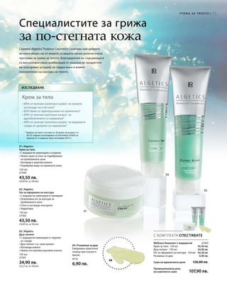 73Грижа за тялото |
150 мл
27500
43,50 лв.
(29,00 лв. за 100 мл)
150 мл
27502
43,50 лв.
(29,00 лв. за 100 мл)
150 мл
27501
34,90 лв.
(23,27 лв. за 100 мл)
4510
6,90 лв.
27503
43,50 лв.
34,90 лв.
43,50 лв.
6,90 лв.
Сума на единичните цени 128,80 лв.
Промоционална цена
на комплекта само 107,90 лв.
04
С КОМПЛЕКТА СПЕСТЯВАТЕ
Специалистите за грижа
за по-стегната кожа
Wellness Комплект с водорасли
Крем за тяло · 150 мл
Душ-пилинг · 150 мл
Гел за оформяне на контура · 150 мл
Ръкавица за душ
Серията Algetics Thalasso Cosmetics съчетава най-добрите
активни вещества от морето за вашата лична целенасочена
програма за грижа за тялото. Благодарение на съдържащата
се високоефективна комбинация от водорасли продуктите
ви осигуряват усещане за гладка кожа и влияят
положително на контура на тялото.
Изследване
Крем за тяло
• 60% от всички запитани казват, че кожата
изглежда по-стегната*
• 85% биха го препоръчали на приятелка*
• 40% от всички запитани казват, че
вдлъбнатините са намалени*
• 40% от всички запитани казват, че видимите
следи от целулит са намалени*
* Кремът за тяло е тестван от 20 жени на възраст от
30-55 години в изследване на Dermatest GmbH за
период от 4 седмици през октомври 2013 г.
01 | Algetics
Крем за тяло
• С водорасли ламинария и хлорела
• Нежен крем за тяло за подобряване
на проблемните зони
• Заглажда и укрепва кожата
• Подобрява вида на неравната кожа
02 | Algetics
Гел за оформяне на контура
• С водорасли ламинария и палмария
• Освежаващ гел за контура за
проблемните зони
• Стяга и изглажда контурите
• Хидратира
03 | Algetics
Душ-пилинг
• С водорасли ламинария и черупки
от стриди
• Душ-пилинг със свеж аромат
• Изглажда кожата
• Нежно отстранява мъртвите клетки
04 | Ръкавица за душ
Ежедневна практична
помощ при къпане и
масаж.
 