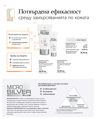 74
150 мл
25000
38,90 лв.
(25,93 лв. за 100 мл)
50 мл
25001
43,90 лв.
(87,80 лв. за 100 мл)
25004
38,90 лв.
43,90 лв.
Сума на единичните цени  82,80 лв.
Промоционална цена
на комплекта само 76,50 лв.
Потвърдена ефикасност
срещу замърсяванията по кожата
С КОМПЛЕКТА СПЕСТЯВАТЕ
Microsilver Plus
Комплект за лице
Измиващ крем · 150 мл
Крем за лице · 50 мл
Microsilver Plus
Измиващ крем
Почиствайте лицето сутрин и
вечер с антибактериалния
измиващ крем.
Microsilver Plus
Крем за лице
Нанесете върху лицето след
употребата на измиващия
крем.
Почистване на лицето:
Почиства порите нежно
и в дълбочина
Салициловата киселина
отваря порите
Грижа за лицето:
Намалява замърсяванията
Дефензил действа
противовъзпалително
Подобрява вида на кожата
LR комбинацията от активни съставки
има тройно действие*:
антибактериално
Чисто сребро
Декспантенол
Съединения
на цинка
стабилизиращо
регулиращо
MicroSilver Plus е серия за антибактериална грижа за силно
изтощени зони от кожата. Тайната е уникалното активно вещество
Microsilver BG™. В комбинация с различни съединения на цинка и
декспантенол тази съставка е част от всички продукти от серията.**
Сребристосивият цвят е отличителен знак за качество.
Продуктите MICROSILVER PLUS са разпределени в общо 7 категории:
лице, зъби, тяло, део защита, ръце, крака и коса. Всеки продукт
притежава и допълнителен плюс, който го прави толкова уникално
ефективен.
* научно потвърдено чрез различни изследвания
(сред които и SGS INSTITUT FRESENIUS)
** с изключение на дъвката за дентална грижа MICROSILVER PLUS
 