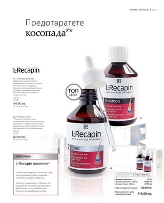 79Грижа за косата |
200 мл
27000
44,90 лв.
(22,45 лв. за 100 мл)
200 мл
27001
87,90 лв.
(43,95 лв. за 100 мл)
44,90 лв.
87,90 лв.
27002
Сума на единичните цени  132,80 лв.
Промоционална цена
на комплекта само 114,50 лв.
Топ
Селър
С КОМПЛЕКТА СПЕСТЯВАТЕ
Препоръка:
L-Recapin комплект
Оптимален резултат се постига само
при продължителна и редовна
употреба на двата продукта.
Тоникът и шампоанът L-Recapin са
разработени взаимно да допълват
действието си и в комбинация
постигат най-добри резултати.
Предотвратете
косопада**
L-Recapin Комплект 1+1
L-Recapin Шампоан · 200 мл
L-Recapin Тоник · 200 мл
01 | L-Recapin Шампоан
Дерматологично тестваната
комбинация от активни съставки
почиства нежно и щадящо.
Редовно използван преди тоника
L-Recapin, оптимално подготвя
косата и кожата на главата за
нанасянето му.
02 | L-Recapin Тоник
**Тоникът L-Recapin спира
наследствено обусловения косопад.
Нанасяйте го след измиване върху
влажната коса на съответните места.
Масажирайте с кръгови движения.
 