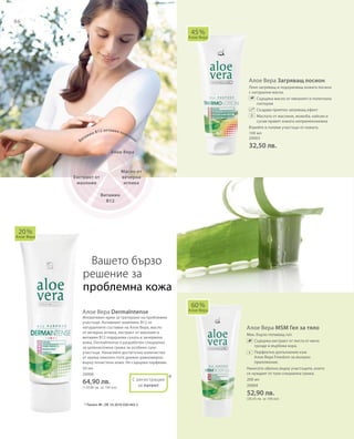 86
100 мл
20003
32,50 лв.
200 мл
20004
52,90 лв.
(26,45 лв. за 100 мл)
50 мл
20006
64,90 лв.
(129,80 лв. за 100 мл)
*
Алое Вера Загряващ лосион
Леко загряващ и подхранващ кожата лосион
с натурални масла.
		Съдържа масло от евкалипт и полегнала
голтерия
		Създава приятен загряващ ефект
		Маслата от маслини, жожоба, кайсии и
сусам правят кожата коприненонежна
Втрийте в големи участъци от кожата.
Алое Вера DermaIntense
Иновативен крем за третиране на проблемни
участъци. Активният комплекс В12 от
натуралните съставки на Алое Вера, масло
от вечерна иглика, екстракт от махония и
витамин В12 подхранва сухата и зачервена
кожа. DermaIntense е разработен специално
за целенасочена грижа за особено сухи
участъци. Нанасяйте достатъчно количество
от крема няколко пъти дневно равномерно
върху почистена кожа. Не съдържа парфюми.
Алое Вера MSM Гел за тяло
Мек, бързо попиващ гел.
		Съдържа екстракт от листа от мечо
грозде и върбова кора.
		Перфектно допълнение към
Алое Вера Freedom за външно
приложение.
Нанесете обилно върху участъците, които
се нуждаят от тази специална грижа.
45 %
Алое Вера
20 %
Алое Вера
С регистрация
за патент
60 %
Алое Вера
Вашето бързо
решение за
проблемна кожа
* Патент №.: DE 10 2010 030 443.3
Алое Вера
Масло от
вечерна
иглика
Витамин В12 активен комплекс
Витамин
В12
Екстракт от
махония
+
 