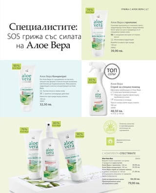 87Грижа с А лое Вера |
100 мл
20002
39,90 лв.
100 мл
20001
32,50 лв.
Алое Вера с прополис
Съчетава прополиса от пчелните пити с
хидратиращо Алое Вера и представлява
богат крем за суха и нуждаеща се от
специални грижи кожа.
		С натурален екстракт от пчелен
восък
		Интензивна хидратация
Втрийте в кожата при нужда.
Алое Вера Концентрат
Гел Алое Вера от сърцевината на листото,
запазен във форма и консистенция възможно
най-близки до първоначалната. Максимална
хидратация и висока концентрация на Алое
Вера.
		За еластична и свежа кожа
		С приятно охлаждащо действие
Нанесете при нужда върху кожата.
Алое Вера
Спрей за спешна помощ
Ефективна комбинация от Алое Вера
и 12 изпитани билкови есенции.
		Образува защитен филм върху
проблемната кожа.
		Успокоява и охлажда.
Просто напръскайте върху кожата.
79 %
Алое Вера
90 %
Алое Вера
83 %
Алое Вера
79 %
Алое Вера
83 %
Алое Вера
90 %
Алое Вера
500 мл
20000
48,50 лв.
(9,70 лв. за 100 мл)
С КОМПЛЕКТА СПЕСТЯВАТЕ
Специалистите:
SOS грижа със силата
на Алое Вера
Отлично качество
и сертифицирани
източници на
суровините
Топ
Селър
20050
39,90 лв.
32,50 лв.
21,90 лв.
Aloe Vera Box
Вашият пълен комплект за грижа
3 продукта в една кутия:
Алое Вера с прополис, 100 мл
Алое Вера концентрат, 100 мл
Алое Вера спрей за спешна помощ
в удобна опаковка от 150 мл
(Специалната опаковка се предлага
само в комплекта)
Сума на единичните цени  94,30 лв.
Промоционална цена
на комплекта само 79,90 лв.
Дерматологично
тестван
 