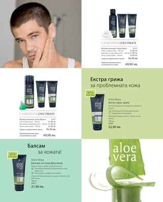 20403
21,90 лв.
21,90 лв.
32,90 лв.
20407
21,90 лв.
21,90 лв.
32,90 лв.
100 мл
20402
32,90 лв.
100 мл
20401
21,90 лв.
Сума на единичните цени  76,70 лв.
Промоционална цена
на комплекта само 69,90 лв.
Сума на единичните цени  76,70 лв.
Промоционална цена
на комплекта само 69,90 лв.
Алое Вера
Анти-стрес крем
Богата формула за ежедневна грижа за
лицето
		Освежава и витализира кожата
Хидратира интензивно
Нанасяйте върху лицето сутрин и при
нужда.
Алое Вера
Балсам за след бръснене
Мека и нежна грижа след бръснене
		Намалява кожните раздразнения след
бръснене
Успокоява и хидратира кожата
Нанесете балсама върху лицето и шията след
бръснене.
50 %
Алое Вера
С КОМПЛЕКТА СПЕСТЯВАТЕ
С КОМПЛЕКТА СПЕСТЯВАТЕ
50 %
Алое Вера
Екстра грижа
за проблемната кожа
Мъжки комплект Алое Вера I
Пяна за бръснене · 200 мл
Балсам за след бръснене · 100 мл
Анти-стрес крем · 100 мл
Мъжки комплект Алое Вера II
Гел за бръснене · 150 мл
Балсам за след бръснене · 100 мл
Анти-стрес крем · 100 мл
Балсам
за кожата!
 