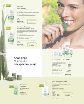 94
75 мл
20117
19,90 лв.
(26,53 лв. за 100 мл)
20150
10,90 лв.
17,50 лв.
19,90 лв.
27,50 лв.
12,90 лв.
75 мл
20118
21,90 лв.
(29,20 лв. за 100 мл)
Сума на единичните цени  88,70 лв.
Промоционална цена
на комплекта само 81,50 лв.
500 мл
20081
26,50 лв.
(5,30 лв. за 100 мл)
250 мл
20080
17,50 лв.
(7,00 лв. за 100 мл)
Алое Вера
Крем за ръце
Ежедневна грижа за богата хидратация и меки и
нежни ръце.
		Екстрактът от невен подпомага хидратацията
		Попива бързо и прави кожата мека
		Защита и подхранване едновременно
Нанасяйте след всяко измиване на ръцете.
Алое Вера Интензивно
подхранващ крем за ръце
Интензивна помощ за напукани и много сухи
ръце и нокти. Изтощената кожа отново става
мека и нежна.
		С бадемово масло
		Попива бързо, прави кожата мека
		Подходящ за много суха кожа
		Има защитно действие
Нанасяйте нежно многократно през деня.
Алое Вера Крем-сапун
Препарат без съдържание на сапун, който
почиства ръцете нежно; подходящ е и за
честа употреба.
		С бадемов екстракт
		Цялостно почистване
		С хидратиращо действие
40 %
Алое Вера
35 %
Алое Вера
38 %
Алое Вера
38 %
Алое Вера
С КОМПЛЕКТА СПЕСТЯВАТЕ
*
*
*
С регистрация
за патент
С регистрация
за патент
+
+
Алое Вера –
за нежни и
подхранени ръце
Алое Вера
Пълнител
за крем-сапун
С регистрация
за патент
*	 Патент №: DE 10 2010 030 654.1
Алое Вера Основен комплект
Почистващи кърпички · 25 бр.
(вж. стр. 88)
Крем-сапун · 250 мл
Крем за ръце · 75 мл
Шампоан за коса и тяло · 250 мл
(вж. стр. 100)
Паста за зъби · 100 мл
 