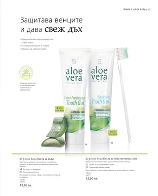 95Грижа с А лое Вера |
100 мл
20070
12,90 лв.
100 мл
20071
12,90 лв.
01 | Алое Вера Паста за зъби
Осигурява цялостно почистване на зъбите и
венците и така създава усещане за невероятна
свежест.
		Екстракт от ехинацея
		Почиства цялостно
Използвайте сутрин, обед и вечер за почистване
на зъбите.
02 | Алое Вера Паста за чувствителни зъби
Цялостно почистване при чувствителни зъби и венци.
		Грижа за чувствителните зъби
		Предпазва зъбния емайл
Използвайте сутрин, обед и вечер за почистване на зъбите.
40 %
Алое Вера
43 %
Алое Вера
Защитава венците
и дава свеж дъх
• Предотвратява образуването на
зъбна плака
• Успокоява венците и зъбите
• Нежна към зъбния емайл
Отлично качество
и сертифицирани
източници на
суровините
 