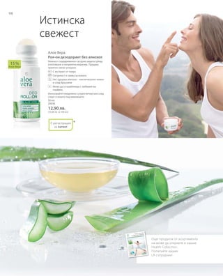 98
50 мл
20036
12,90 лв.
(25,80 лв. за 100 мл)
Алое Вера
Рол-он дезодорант без алкохол
Нежна и същевременно сигурна защита срещу
изпотяване и неприятна миризма. Придава
приятно свежо усещане.
		С екстракт от памук
		Сигурност и грижа за кожата
		Не съдържа алкохол – изключително нежен
и след бръснене
		Може да се комбинира с любимия ви
парфюм.
Използвайте ежедневно сутрин/вечер или след
спорт в зоната под мишниците.
15 %
Алое Вера
*
Истинска
свежест
Още продукти от асортимента
ни може да откриете в нашия 
Health Collection.
Попитайте вашия
LR сътрудник!
+
С регистрация
за патент
 