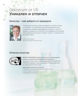10
Colostrum от LR:
„Коластрата е първото мляко на кравата и е особено ценно
за теленцата. То се образува само непосредствено след
раждането и снабдява новороденото с всичко, от което се
нуждае. За продуктите Colostrum на LR разбира се използваме
само излишната коластра от първите часове – на теленцето не
му липсва нищо.“
Отлично качество
Коластра – най-доброто от природата
Сабине Ларсен-Фефринг
Директор Health RD / Regulatory Affairs
Уникален и отличен
INSTITUT FRESENIUS Quality seal е един от най-строгите
печати за качество на пазара. В допълнение на
контрола на качеството, който извършва LR, SGS INSTITUT
FRESENIUS редовно следи всяка фаза от производството
на продуктите LR Colostrum.
Критериите за качество на LR:
	Използва се само излишното мляко от първите часове
	 Само от крави от Германия
	Без добавени консерванти
 